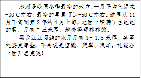 漠河是我国冬季最冷的地方，一月平均气温在-30℃左右，最冷的早晨可达-50℃左右。这里从11月下旬到第2年的4月上旬，地面上积满了白皑皑的雪，足有二三米厚，地冻得硬邦邦的。
            黑龙江江面结的冰足足有1～1.5米厚，甚至还要更厚些，不用说是雪橇、爬犁、汽车，还能在上面开坦克呢！
            